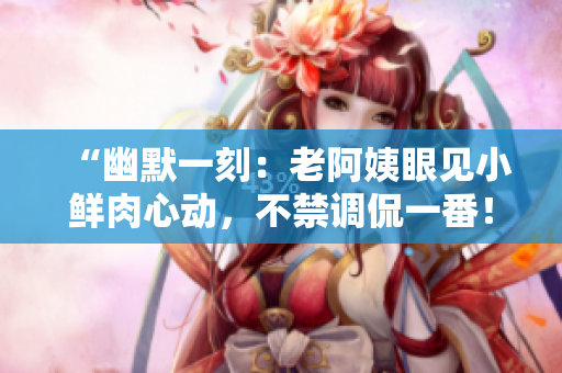 “幽默一刻：老阿姨眼见小鲜肉心动，不禁调侃一番！”