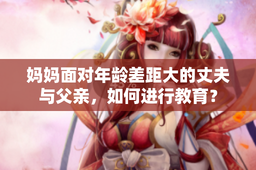 妈妈面对年龄差距大的丈夫与父亲，如何进行教育？