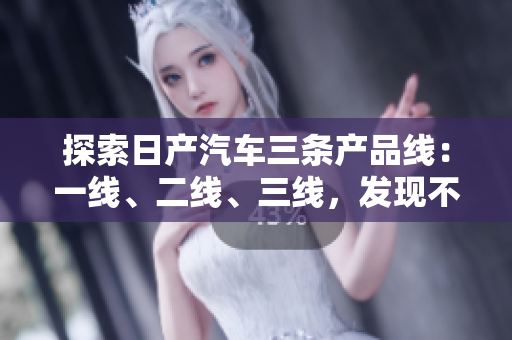 探索日产汽车三条产品线：一线、二线、三线，发现不同芒系列的精品车型