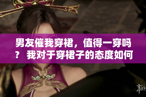 男友催我穿裙，值得一穿吗？ 我对于穿裙子的态度如何？