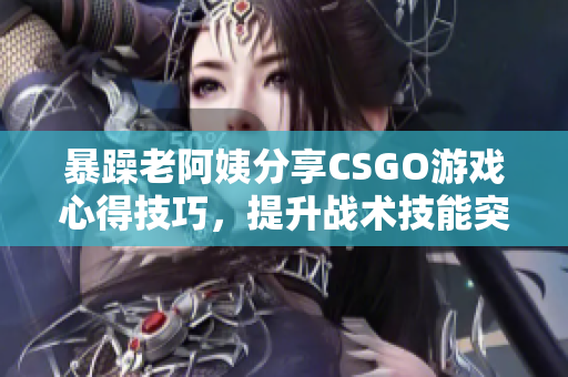 暴躁老阿姨分享CSGO游戏心得技巧，提升战术技能突破瓶颈
