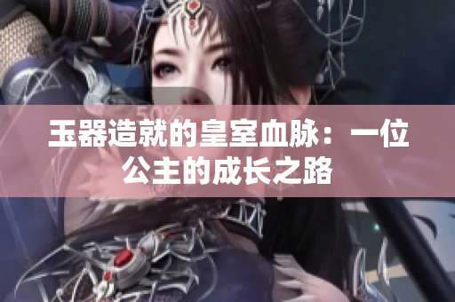 玉器造就的皇室血脉：一位公主的成长之路