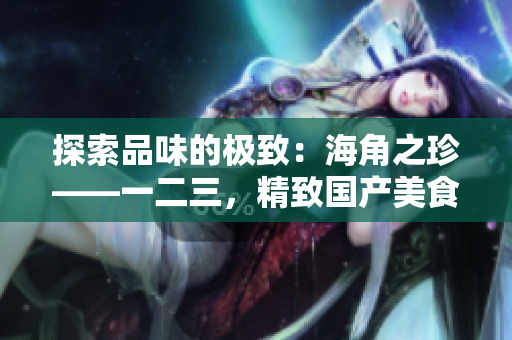 探索品味的极致：海角之珍——一二三，精致国产美食的奇妙之旅