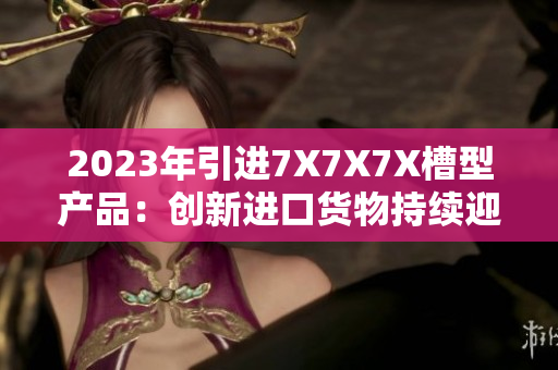 2023年引进7X7X7X槽型产品：创新进口货物持续迎来关注