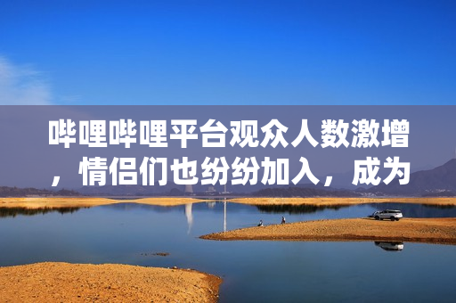 哔哩哔哩平台观众人数激增，情侣们也纷纷加入，成为热门话题