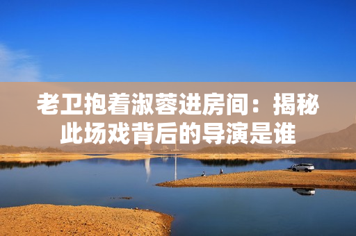 老卫抱着淑蓉进房间：揭秘此场戏背后的导演是谁