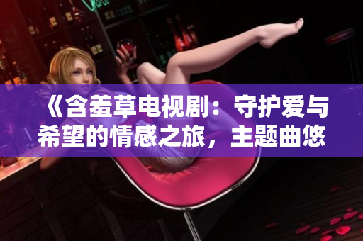 《含羞草电视剧：守护爱与希望的情感之旅，主题曲悠扬荡漾》