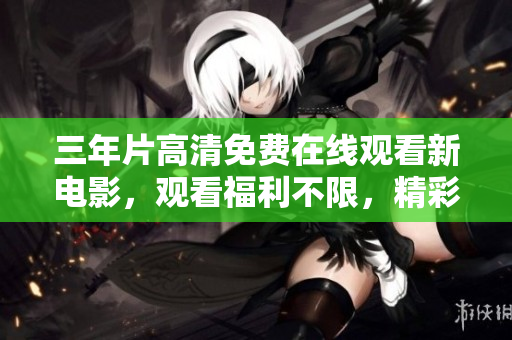 三年片高清免费在线观看新电影，观看福利不限，精彩内容尽收眼底