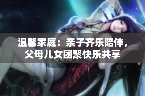 温馨家庭：亲子齐乐陪伴，父母儿女团聚快乐共享