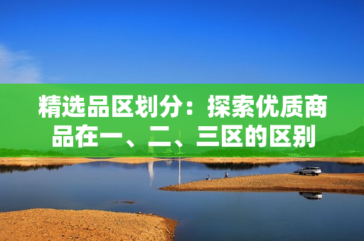 精选品区划分：探索优质商品在一、二、三区的区别