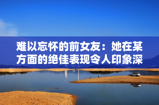 难以忘怀的前女友：她在某方面的绝佳表现令人印象深刻