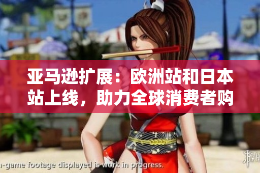 亚马逊扩展：欧洲站和日本站上线，助力全球消费者购物体验