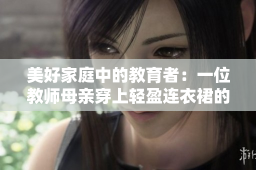 美好家庭中的教育者：一位教师母亲穿上轻盈连衣裙的故事