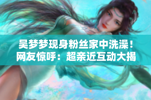 吴梦梦现身粉丝家中洗澡！网友惊呼：超亲近互动大揭秘
