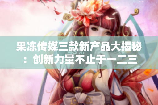 果冻传媒三款新产品大揭秘：创新力量不止于一二三