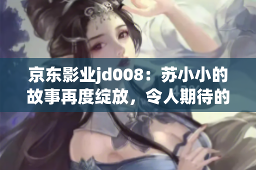 京东影业jd008：苏小小的故事再度绽放，令人期待的新篇章