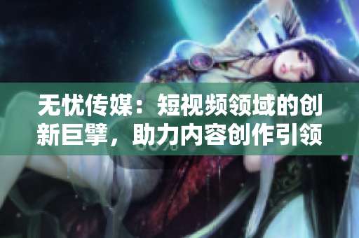 无忧传媒：短视频领域的创新巨擘，助力内容创作引领潮流
