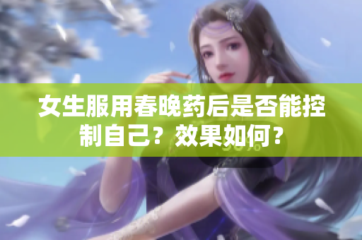 女生服用春晚药后是否能控制自己？效果如何？