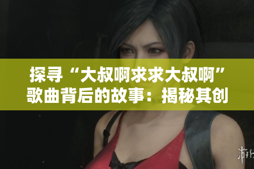 探寻“大叔啊求求大叔啊”歌曲背后的故事：揭秘其创作缘由