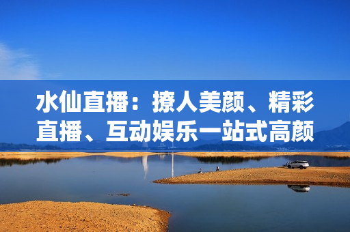 水仙直播：撩人美颜、精彩直播、互动娱乐一站式高颜值直播平台