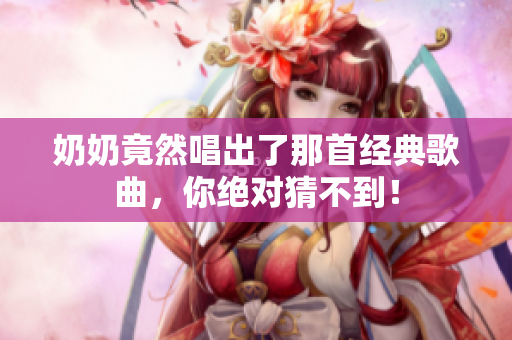 奶奶竟然唱出了那首经典歌曲，你绝对猜不到！