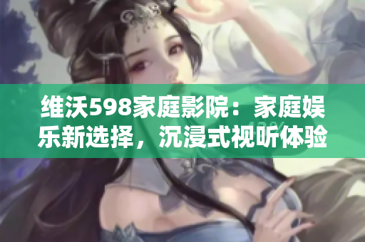 维沃598家庭影院：家庭娱乐新选择，沉浸式视听体验