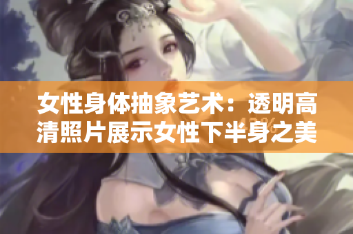 女性身体抽象艺术：透明高清照片展示女性下半身之美