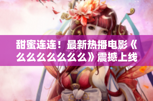 甜蜜连连！最新热播电影《么么么么么么么》震撼上线，独家解析情感之美！