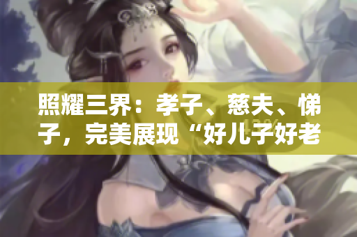 照耀三界：孝子、慈夫、悌子，完美展现“好儿子好老公好父亲”的标准