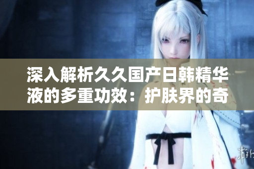 深入解析久久国产日韩精华液的多重功效：护肤界的奇迹！