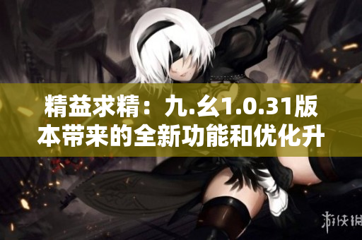 精益求精：九.幺1.0.31版本带来的全新功能和优化升级