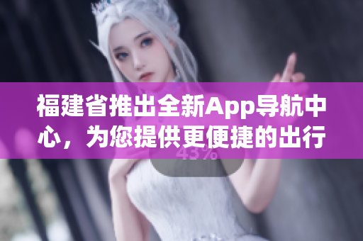 福建省推出全新App导航中心，为您提供更便捷的出行服务