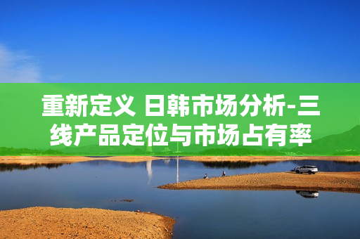 重新定义 日韩市场分析-三线产品定位与市场占有率