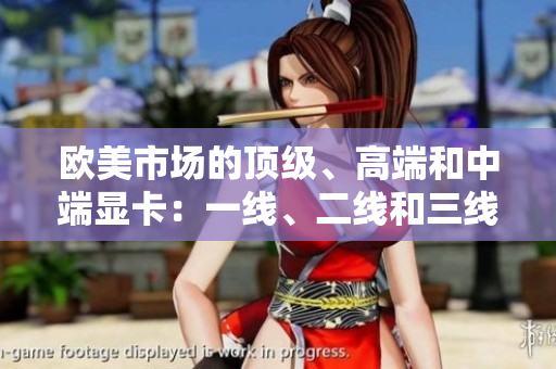 欧美市场的顶级、高端和中端显卡：一线、二线和三线产品综述