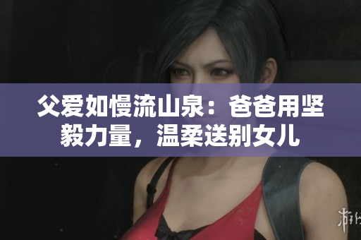 父爱如慢流山泉：爸爸用坚毅力量，温柔送别女儿
