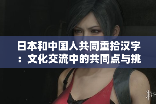日本和中国人共同重拾汉字：文化交流中的共同点与挑战
