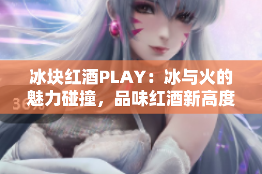 冰块红酒PLAY：冰与火的魅力碰撞，品味红酒新高度