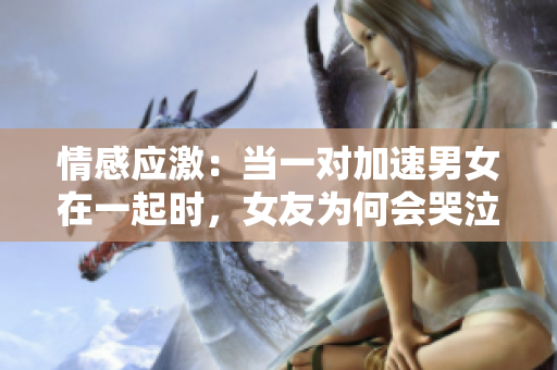 情感应激：当一对加速男女在一起时，女友为何会哭泣？