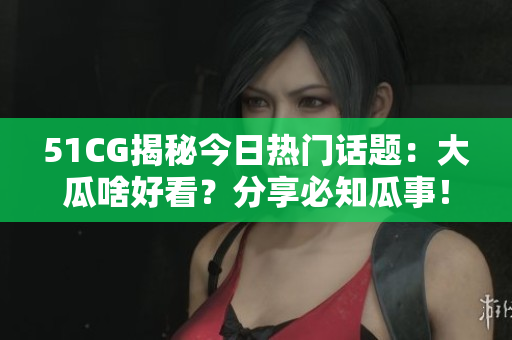 51CG揭秘今日热门话题：大瓜啥好看？分享必知瓜事！