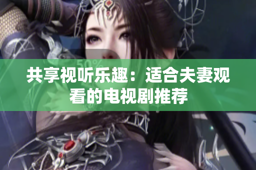 共享视听乐趣：适合夫妻观看的电视剧推荐