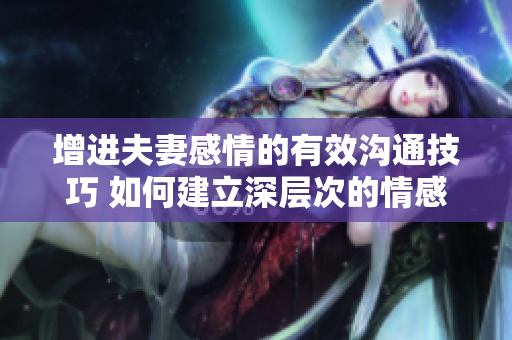 增进夫妻感情的有效沟通技巧 如何建立深层次的情感连接