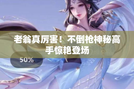 老翁真厉害！不倒枪神秘高手惊艳登场