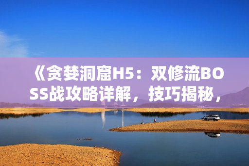 《贪婪洞窟H5：双修流BOSS战攻略详解，技巧揭秘，助你轻松击败！》