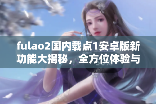 fulao2国内载点1安卓版新功能大揭秘，全方位体验与分享功能全新升级