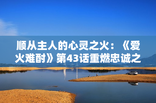 顺从主人的心灵之火：《爱火难酎》第43话重燃忠诚之情