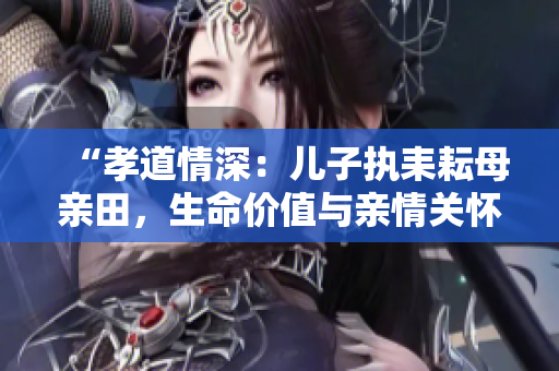 “孝道情深：儿子执耒耘母亲田，生命价值与亲情关怀的共生意义”