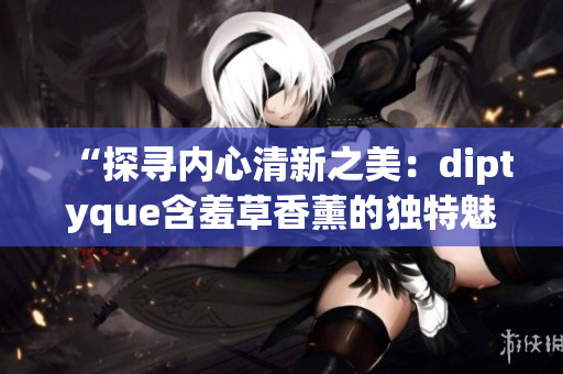 “探寻内心清新之美：diptyque含羞草香薰的独特魅力”