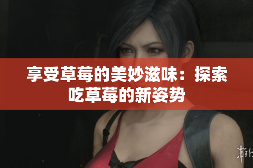 享受草莓的美妙滋味：探索吃草莓的新姿势