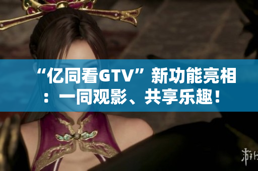 “亿同看GTV”新功能亮相：一同观影、共享乐趣！
