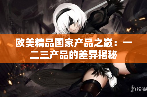 欧美精品国家产品之巅：一二三产品的差异揭秘